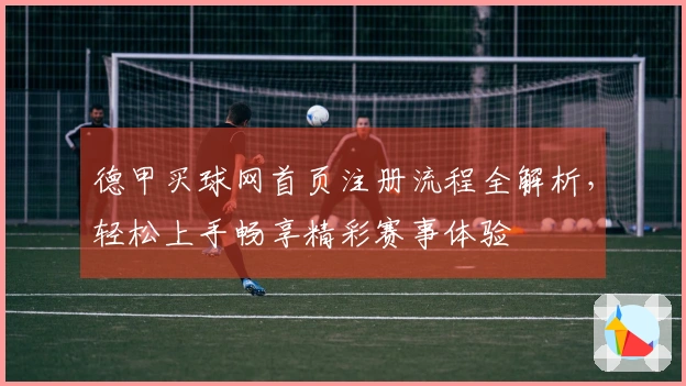 德甲买球网首页注册流程全解析，轻松上手畅享精彩赛事体验