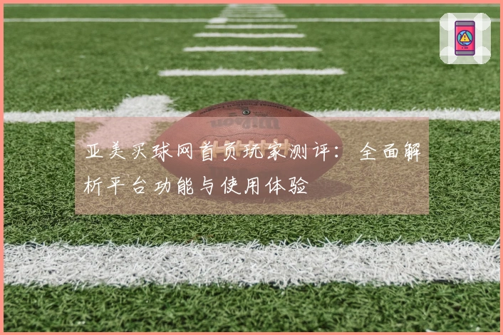 亚美买球网首页玩家测评：全面解析平台功能与使用体验