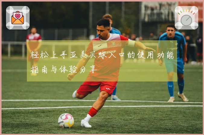 轻松上手亚美买球入口的使用功能指南与体验分享