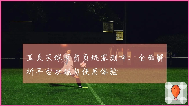 亚美买球网首页玩家测评：全面解析平台功能与使用体验