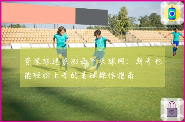 资深球迷亲测西甲买球网：新手也能轻松上手的基础操作指南