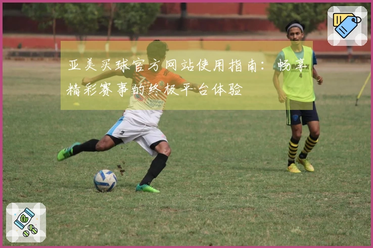 亚美买球官方网站使用指南：畅享精彩赛事的终极平台体验